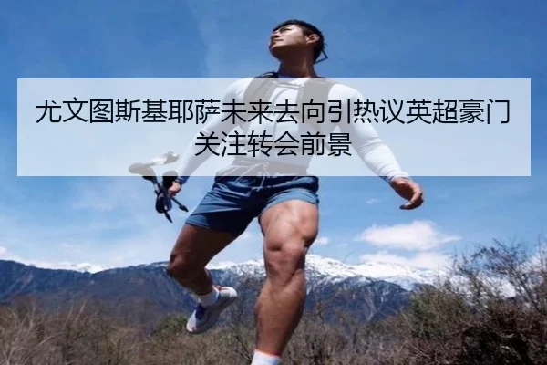 尤文图斯基耶萨未来去向引热议英超豪门关注转会前景