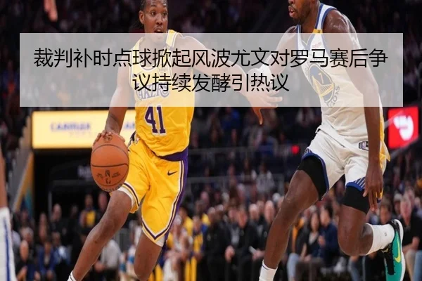 裁判补时点球掀起风波尤文对罗马赛后争议持续发酵引热议