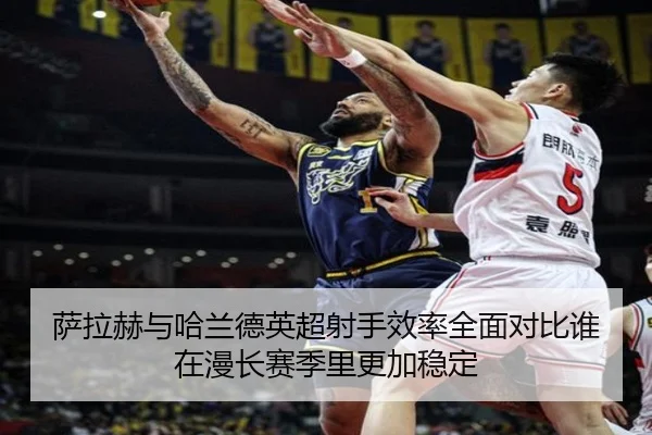 萨拉赫与哈兰德英超射手效率全面对比谁在漫长赛季里更加稳定