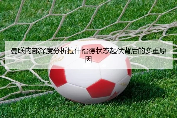 曼联内部深度分析拉什福德状态起伏背后的多重原因
