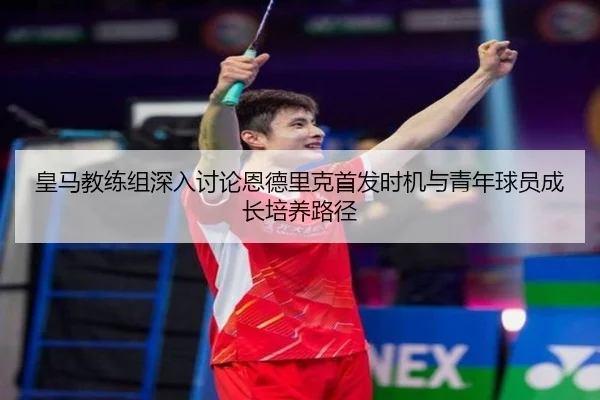 皇马教练组深入讨论恩德里克首发时机与青年球员成长培养路径