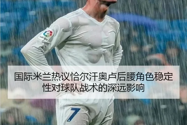 国际米兰热议恰尔汗奥卢后腰角色稳定性对球队战术的深远影响