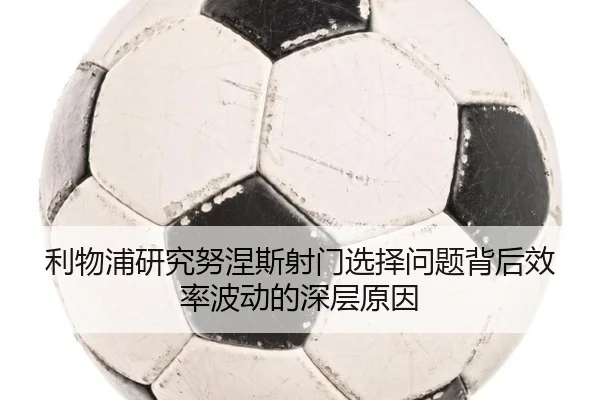 利物浦研究努涅斯射门选择问题背后效率波动的深层原因
