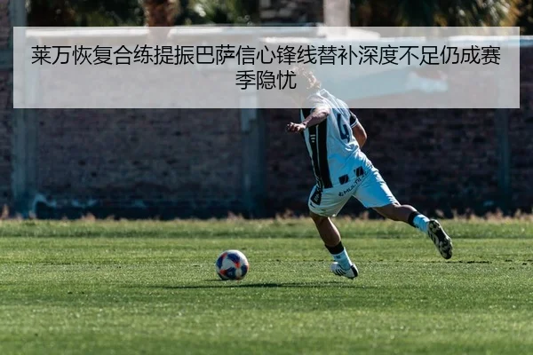 莱万恢复合练提振巴萨信心锋线替补深度不足仍成赛季隐忧