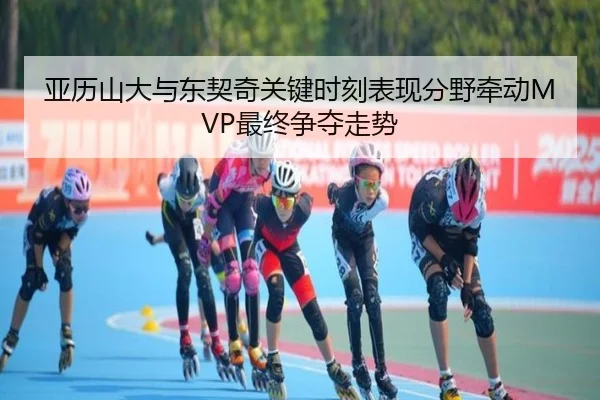 亚历山大与东契奇关键时刻表现分野牵动MVP最终争夺走势